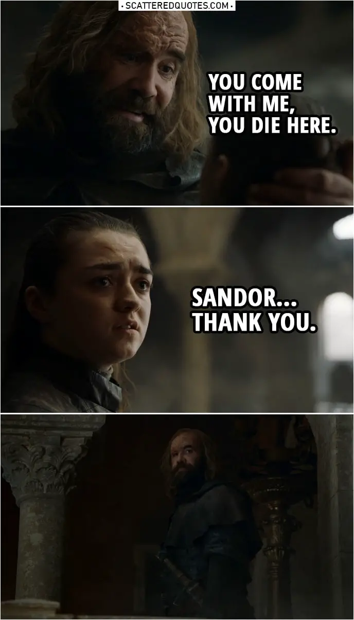 Quote from Game of Thrones 8x05 | Sandor Clegane: Go home, girl. The fire will get her, or one of the Dothraki. Or maybe that dragon will eat her. It doesn't matter. She's dead. And you'll be dead too if you don't get out of here. Arya Stark: I'm going to kill her. Sandor Clegane: You think you wanted revenge a long time? I've been after it all my life. It's all I care about. And look at me. Look at me! You wanna be like me? You come with me, you die here. Arya Stark: Sandor. Thank you.
