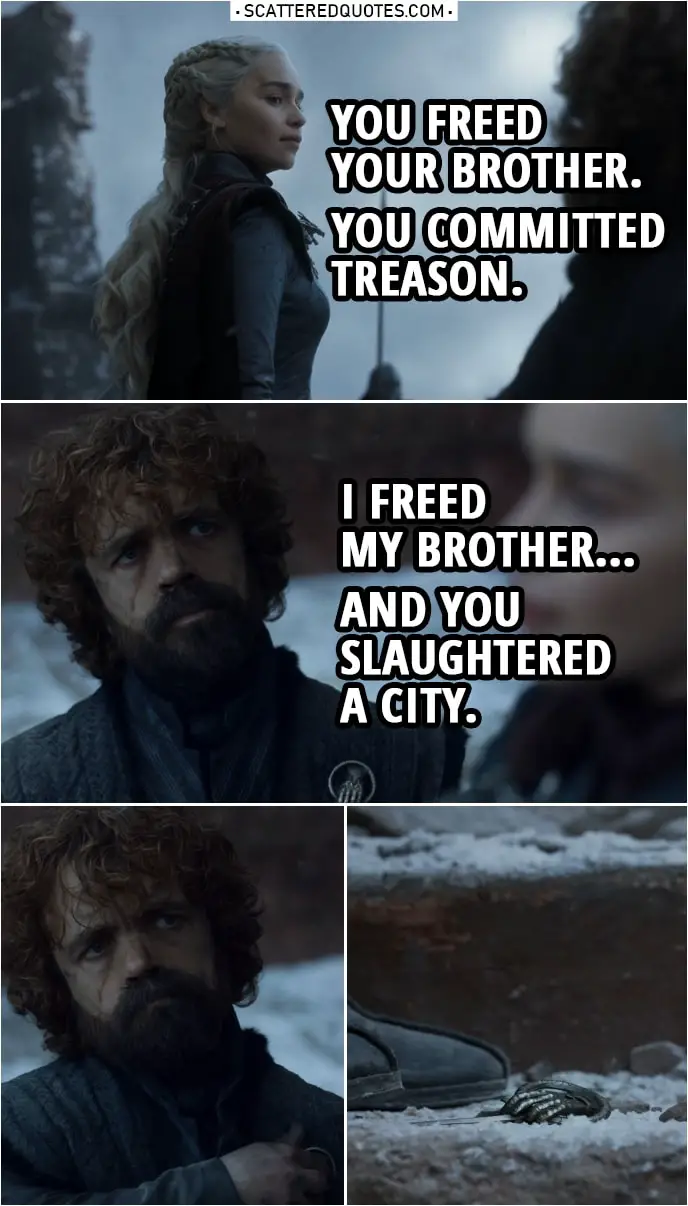 Quote from Game of Thrones 8x06 | Daenerys Targaryen: You freed your brother. You committed treason. Tyrion Lannister: I freed my brother... And you slaughtered a city. (Tyrion throws away the Hand of the Queen pin)