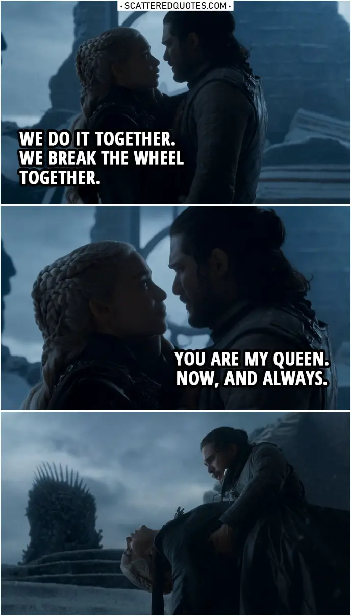 Quote from Game of Thrones 8x06 | Daenerys Targaryen: We do it together. We break the wheel together. Jon Snow: You are my queen. Now, and always.