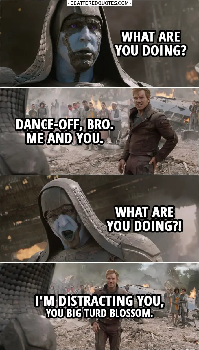 Quote from Guardians of the Galaxy | Ronan: People of Xandar, the time has come to rejoice and renounce Your paltry gods! Your salvation is at hand. (Quill starts singing) Peter Quill: Listen to these words. (keeps singing) Now bring it down hard! (also starts dancing) Ronan: What are you doing? Peter Quill: Dance-off, bro. Me and you. Gamora. (wants her to join, she shakes her head no) Subtle. Take it back. Ronan: What are you doing?! Peter Quill: I'm distracting you, you big turd blossom.