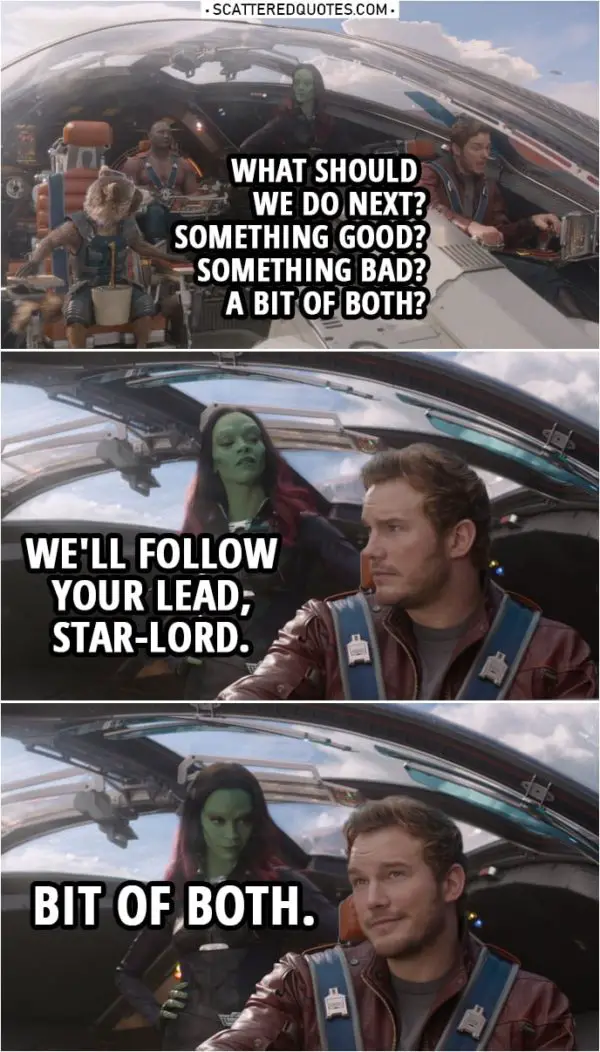 Quote from Guardians of the Galaxy | Peter Quill: What should we do next? Something good? Something bad? A bit of both? Gamora: We'll follow your lead, Star-Lord.