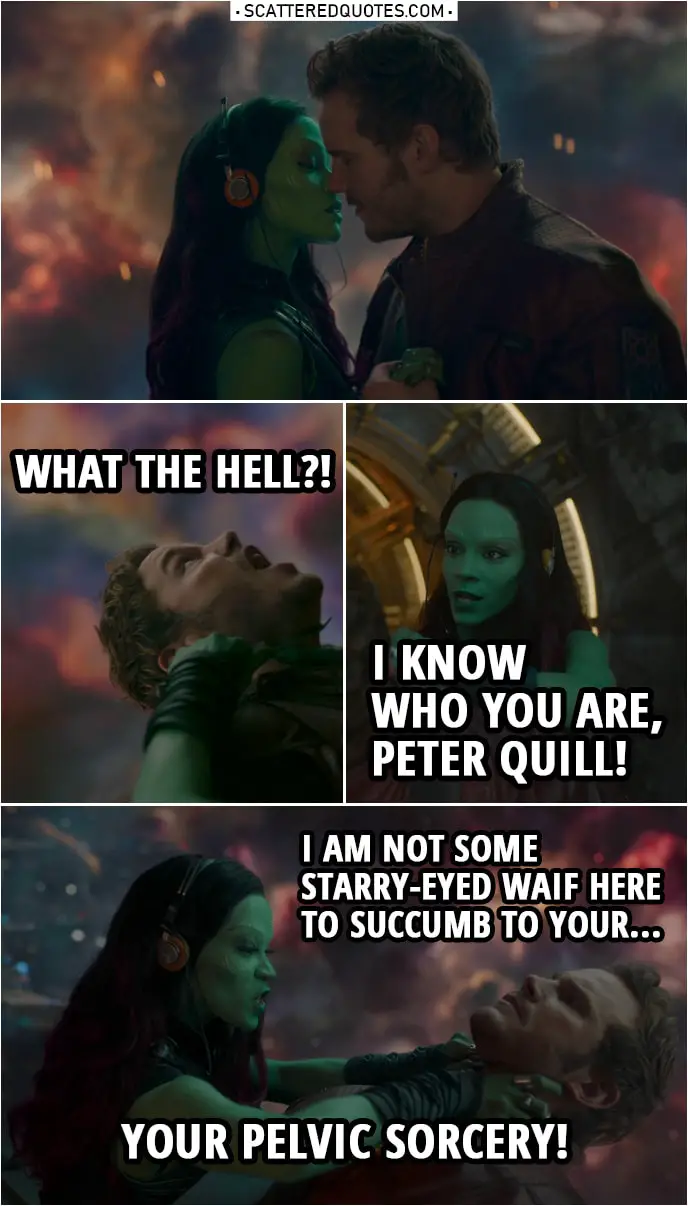 Quote from Guardians of the Galaxy | (Quill tries to kiss Gamora...) Gamora: No! (puts a knife to his throat) Peter Quill: Ow! What the hell?! Gamora: I know who you are, Peter Quill! And I am not some starry-eyed waif here to succumb to your... Your pelvic sorcery! Peter Quill: That is not what is happening here.