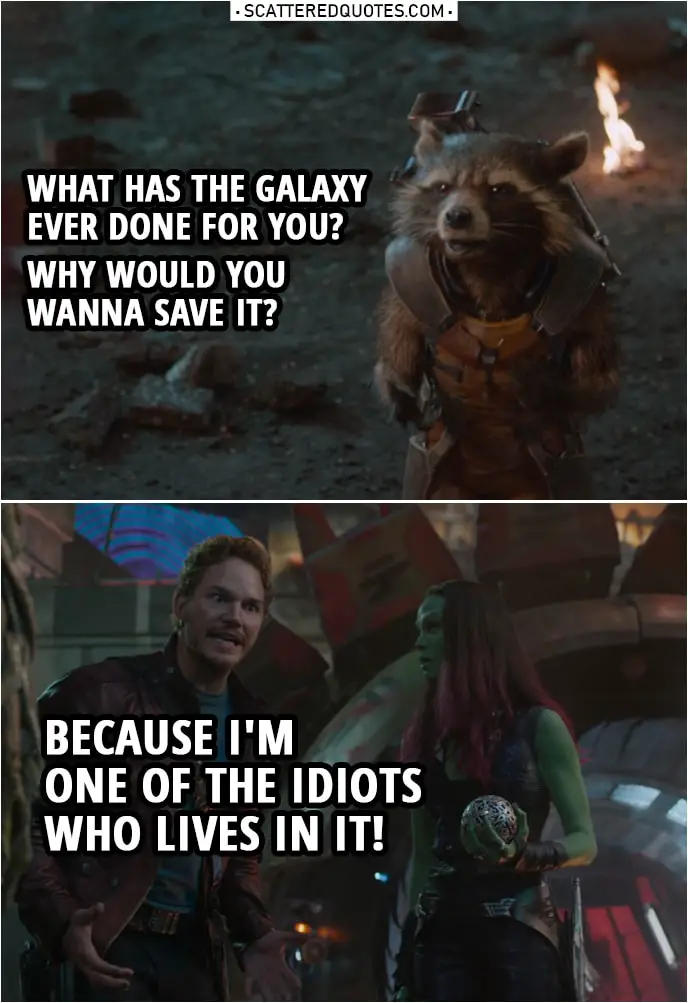 Quote from Guardians of the Galaxy | Rocket: What has the galaxy ever done for you? Why would you wanna save it? Peter Quill: Because I'm one of the idiots who lives in it!