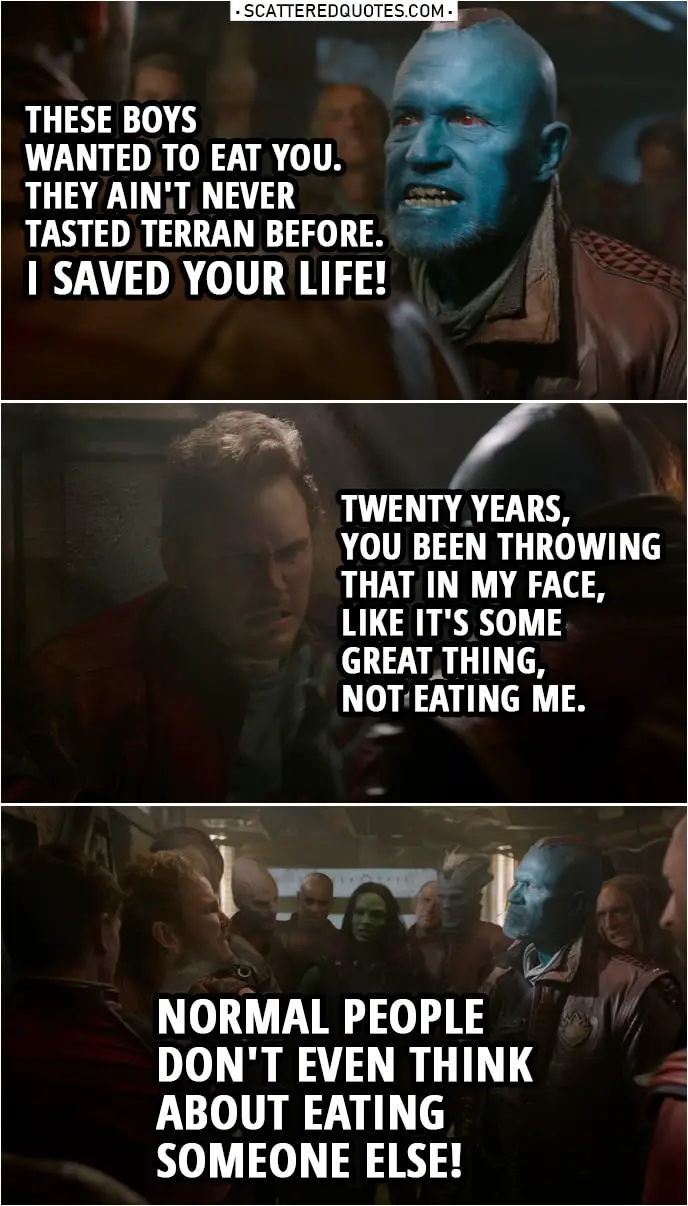 Quote from Guardians of the Galaxy | Yondu: When I picked you up as a kid, these boys wanted to eat you. They ain't never tasted Terran before. I saved your life! Peter Quill: Oh, will you shut up about that? God! Twenty years, you been throwing that in my face, like it's some great thing, not eating me. Normal people don't even think about eating someone else! Much less that person having to be grateful for it! You abducted me, man. You stole me from my home and from my family.