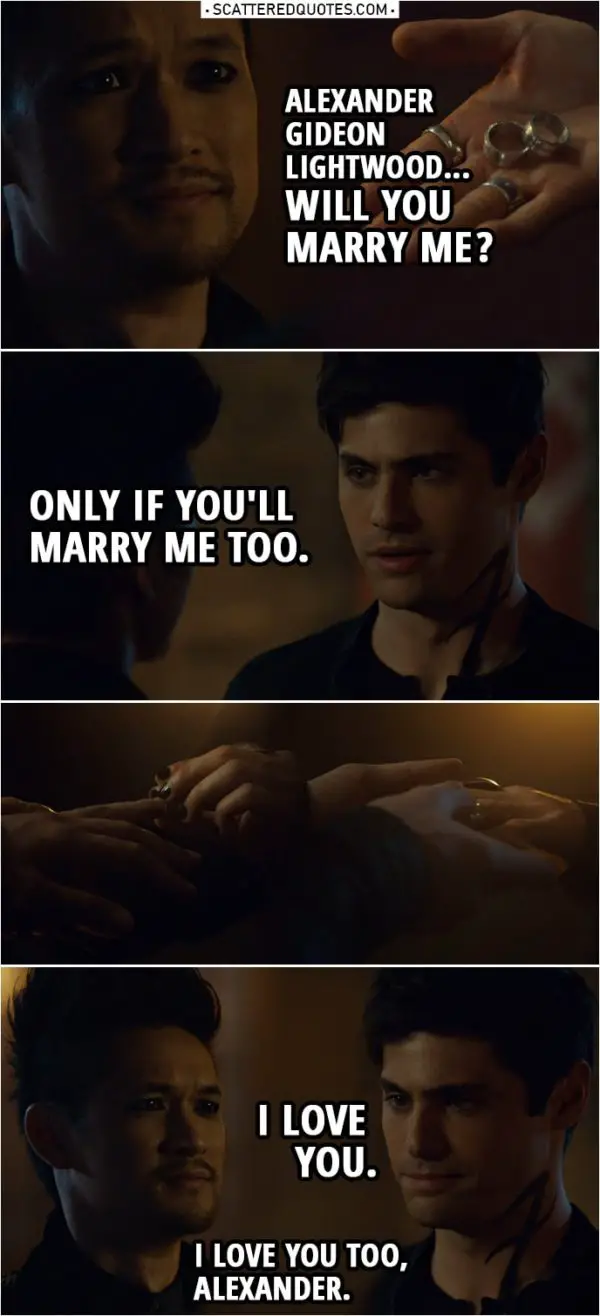 Quote from Shadowhunters 3x20 | Magnus Bane: Alexander Gideon Lightwood... will you marry me? Alec Lightwood: Only if you'll marry me too. I love you. Magnus Bane: I love you too, Alexander.