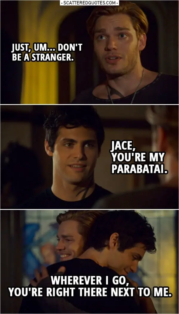 Quote from Shadowhunters 3x22 | Jace Herondale: Just, um... don't be a stranger. Alec Lightwood: Jace, you're my parabatai. Wherever I go, you're right there next to me.