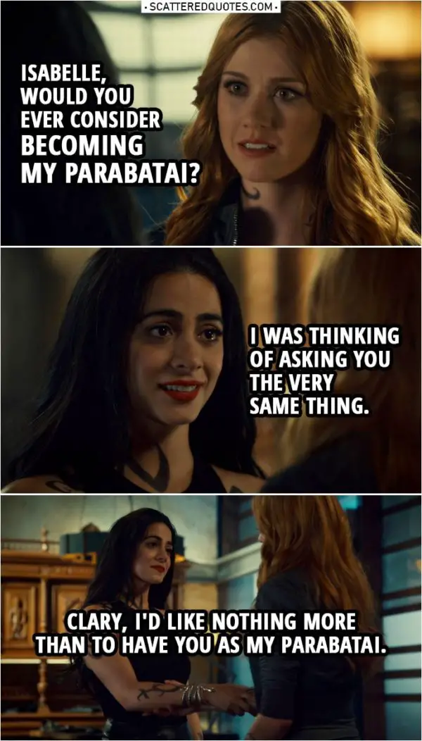 Quote from Shadowhunters 3x22 | Clary Fairchild: Isabelle, would you ever consider becoming my parabatai? Izzy Lightwood: I was thinking of asking you the very same thing. Clary Fairchild: You were? Izzy Lightwood: You know, I always thought I never needed a parabatai, that I was at my best when I was on my own. But that was before I met you. Clary, I'd like nothing more than to have you as my parabatai.