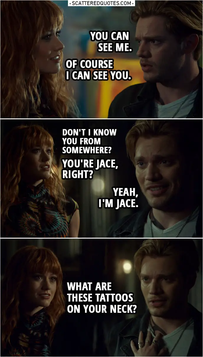 Quote from Shadowhunters 3x22 | Jace Herondale: You can see me. Clary Fairchild: Yeah, of course I can see you. (Jace leaves the art studio) Hey! Hey, I'm talking to you. Don't I know you... from somewhere? Jace Herondale: No, I don't think so. Clary Fairchild: No, I do. I definitely do. I... You're Jace, right? Jace Herondale: Yeah. Yeah, I'm Jace. Clary Fairchild: Yeah? I'm Clary. Um... What are these tattoos on your neck?