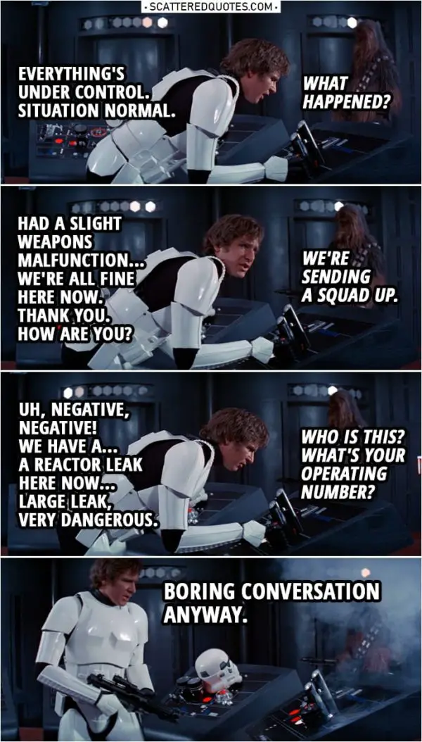 Quote from Star Wars: A New Hope (1977) | Han Solo: Uh... Uh, everything's under control. Situation normal. Imperial officer: What happened? Han Solo: Had a slight weapons malfunction... but, uh, everything's perfectly all right now. We're fine... We're all fine here now. Thank you. How are you? Imperial officer: We're sending a squad up. Han Solo: Uh, negative, negative! We have a... a reactor leak here, uh, now. Give us a few minutes to lock it down. Uh, large leak, very dangerous. Imperial officer: Who is this? What's your operating number? Han Solo: Uh... (shoots the communicator) Boring conversation anyway.