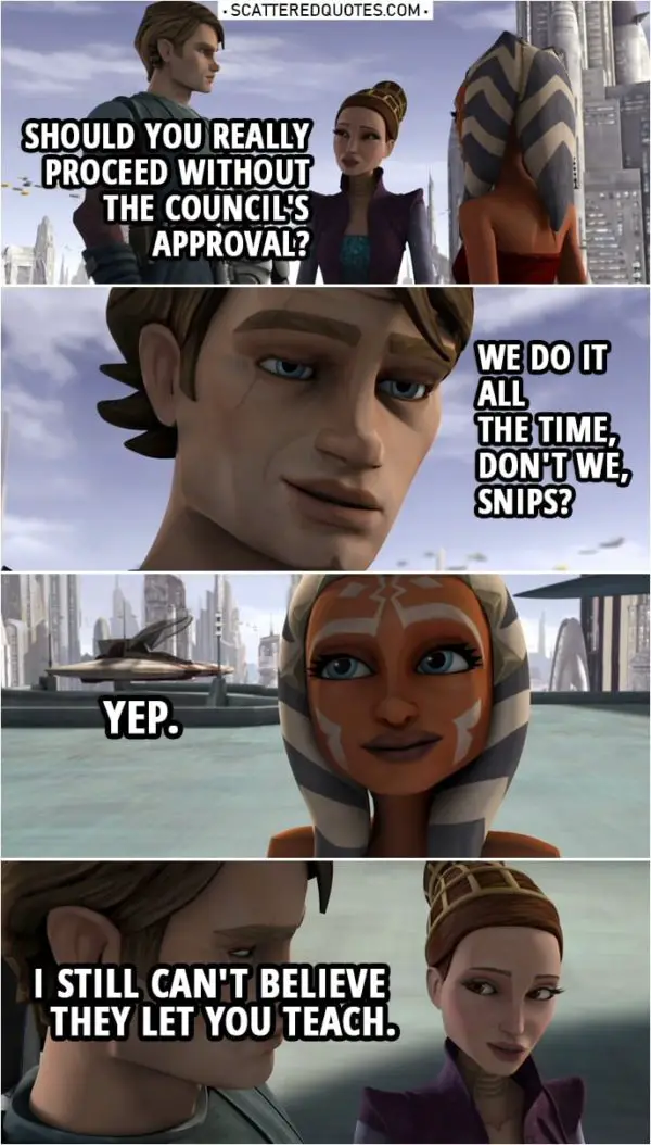 Quote from Star Wars: The Clone Wars 3x04 | Anakin Skywalker (to Ahsoka): I said the situation gives "you" cause to investigate, not "us". I need to go back to the Jedi Temple and make sure the Council doesn't find out about your little expedition. Padmé Amidala: Should you really proceed without the Council's approval? Anakin Skywalker: We do it all the time, don't we, Snips? Ahsoka Tano: Yep. Padmé Amidala: Well, be careful, Ahsoka. (to Anakin): I still can't believe they let you teach.