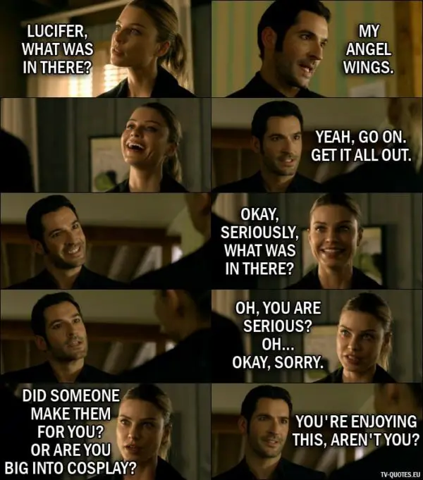 Quote from Lucifer 1x07 | Chloe Decker: Lucifer, what was in there? Lucifer Morningstar: My angel wings. (Chloe starts laughing) Yeah, go on. Get it all out. Chloe Decker: Okay, seriously, what was in there? Oh, you are serious? Oh... okay, sorry. Did someone make them for you? Or are you big into cosplay? Lucifer Morningstar: You're enjoying this, aren't you?