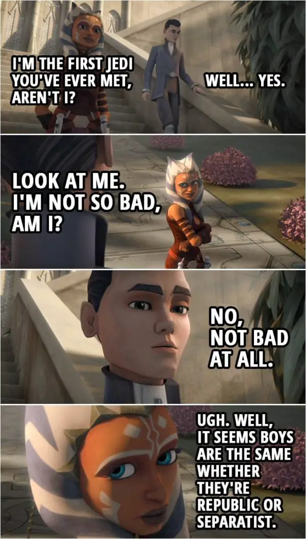 Quote from Star Wars: The Clone Wars 3x10 | Ahsoka Tano: I'm the first Jedi you've ever met, aren't I? Lux Bonteri: Well... Yes. Ahsoka Tano: Look at me. I'm not so bad, am I? Lux Bonteri: No, not bad at all. Ahsoka Tano: Well, it seems boys are the same whether they're Republic or Separatist.