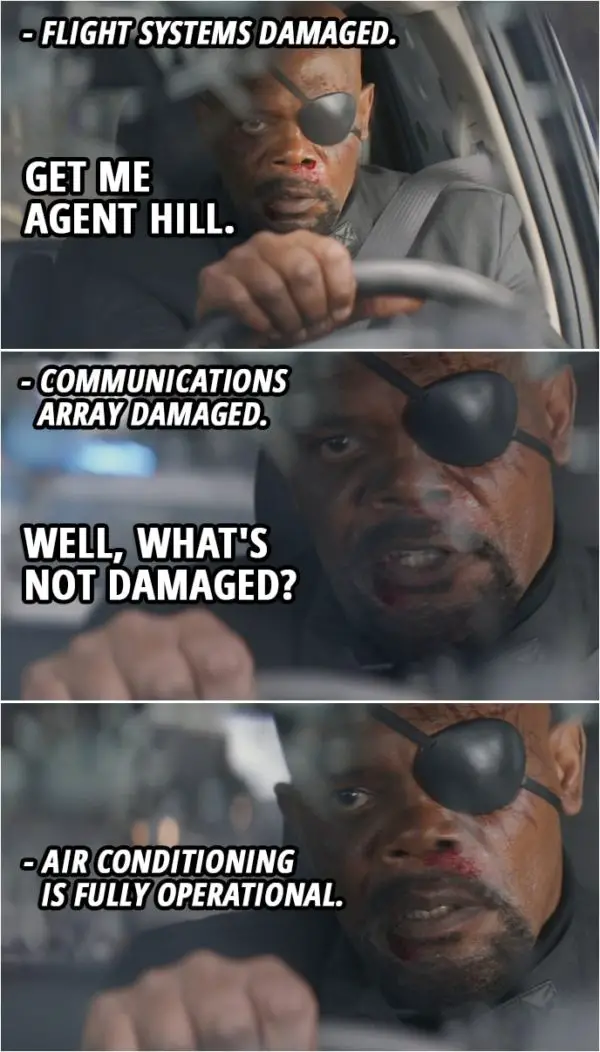 Quote from Captain America: The Winter Soldier (2014) | Nick Fury: Initiate vertical takeoff! Fury's car: Flight systems damaged. Nick Fury: Then activate guidance cameras! Give me the wheel! Get me Agent Hill. Fury's car: Communications array damaged. Nick Fury: Well, what's not damaged? Fury's car: Air conditioning is fully operational.