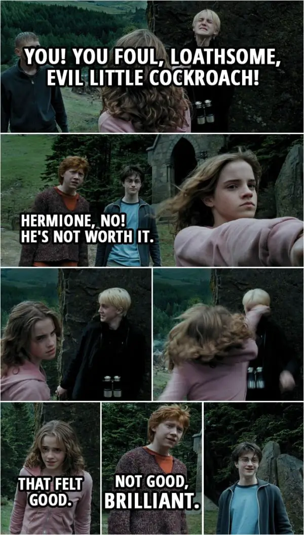 Quote from Harry Potter and the Prisoner of Azkaban (2004) | Draco Malfoy: Look who's here. Come to see the show? Hermione Granger: You! You foul, loathsome, evil little cockroach! (points her wand at Draco's throat) Ron Weasley: Hermione, no! He's not worth it. (Hermione lowers her wand eventually and Draco starts to laugh. She turns back to him and punches him in the face...) Vincent Crabbe: Malfoy, are you okay? Let's go. Quick. (they start to run away) Draco Malfoy: Not a word to anyone, understood? Hermione Granger: That felt good. Ron Weasley: Not good, brilliant.