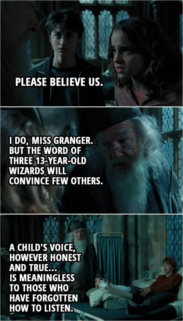 Quote from Harry Potter and the Prisoner of Azkaban (2004) | Hermione Granger: Please believe us. Albus Dumbledore: I do, Miss Granger. But the word of three 13-year-old wizards will convince few others. A child's voice, however honest and true... is meaningless to those who have forgotten how to listen.