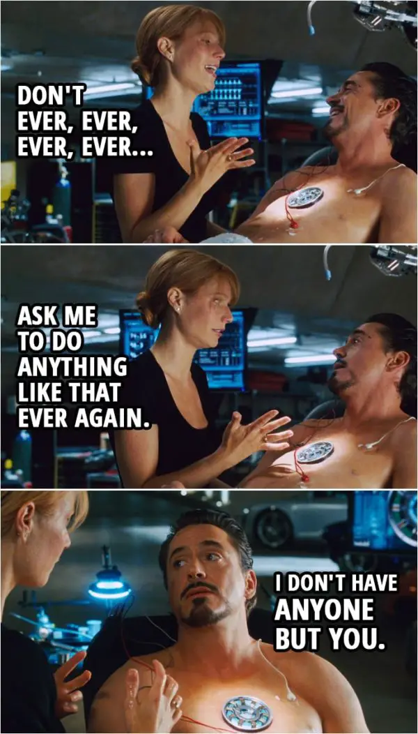 Quote from Iron Man (2008) | Pepper Potts: Don't ever, ever, ever, ever ask me to do anything like that ever again. Tony Stark: I don't have anyone but you.