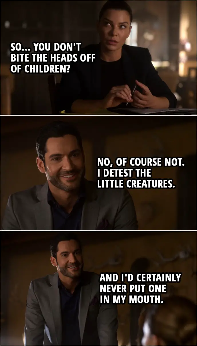 Quote from Lucifer 4x02 | Chloe Decker: History and religion have... painted a pretty awful picture of you, haven't they? Lucifer Morningstar: You couldn't be more right, Detective. Chloe Decker: So... you don't bite the heads off of children? Lucifer Morningstar: No, of course not. I detest the little creatures. And I'd certainly never put one in my mouth.