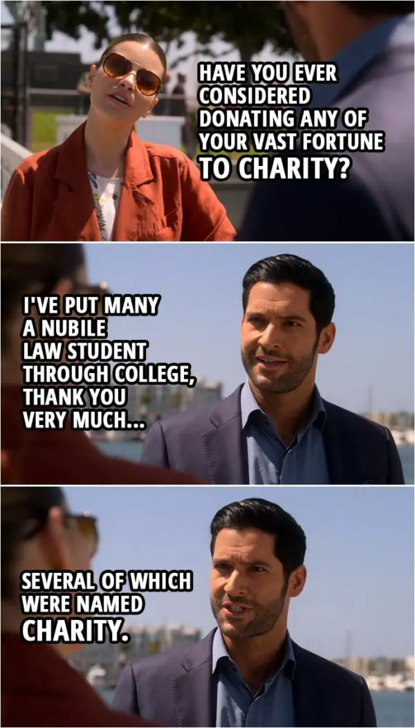 Quote from Lucifer 4x03 | Chloe Decker: Have you ever considered donating any of your vast fortune to charity? Lucifer Morningstar: I've put many a nubile law student through college, thank you very much, several of which were named Charity.