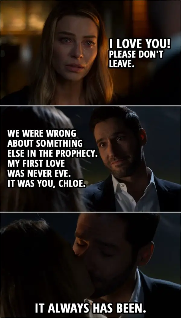 Quote from Lucifer 4x10 | Lucifer Morningstar: I have to go back. Chloe Decker: So for how long? Like a couple... a couple of weeks or a month or... Lucifer Morningstar: You were right. About the prophecy. We did get it wrong. It is about Hell coming to Earth, and we may have stopped it now, but for how long? I need to keep them contained. They must have a king. Chloe Decker: No. No, no. No, see, this is... This is what I meant, Lucifer, when I... You can't leave me. Listen, I'm so sorry that... how I acted when I first saw your face, I... It was stupid and... Please. Please don't go. I... I love you. I love you! Please don't leave. Lucifer Morningstar: You see... we were wrong about something else in the prophecy. My first love was never Eve. It was you, Chloe. It always has been. (Lucifer kisses Chloe)