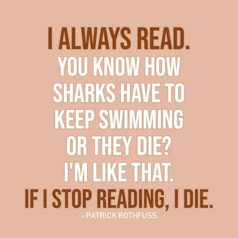 Quote about Reading | I always read. You know how sharks have to keep swimming or they die? I'm like that. If I stop reading, I die. - Patrick Rothfuss