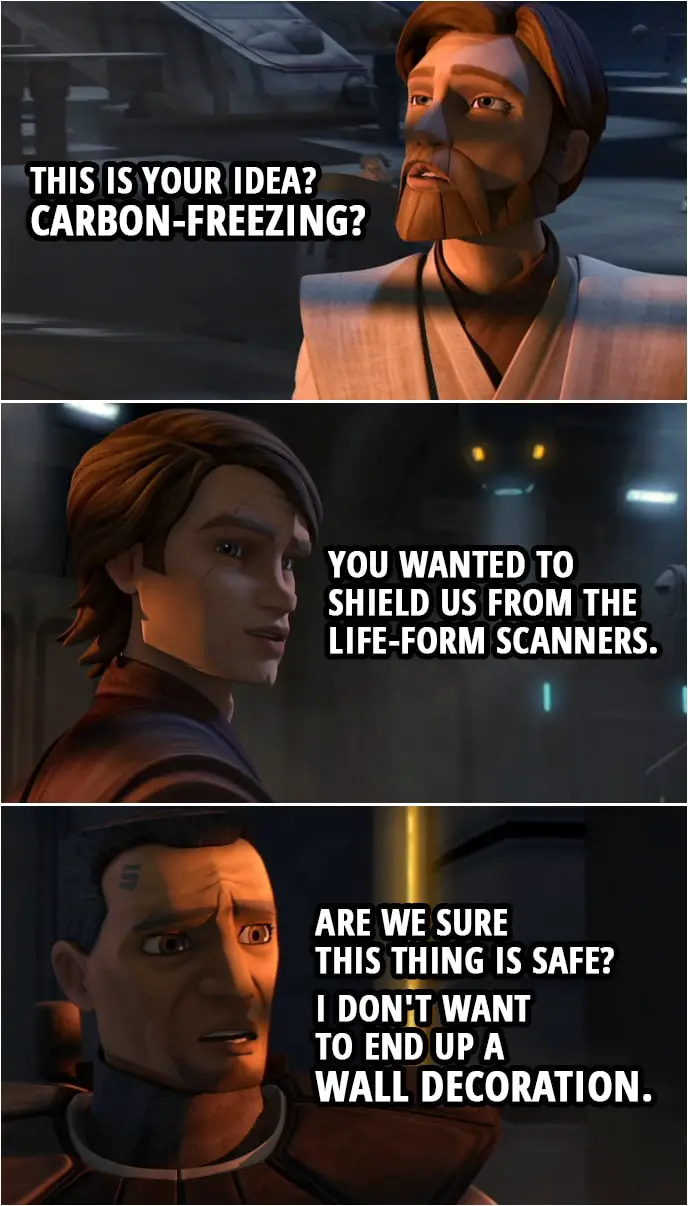 Quote from Star Wars: The Clone Wars 3x18 | Obi-Wan Kenobi: This is your idea? Carbon-freezing? Anakin Skywalker: You wanted to shield us from the life-form scanners. Fives: Are we sure this thing is safe? I don't want to end up a wall decoration.