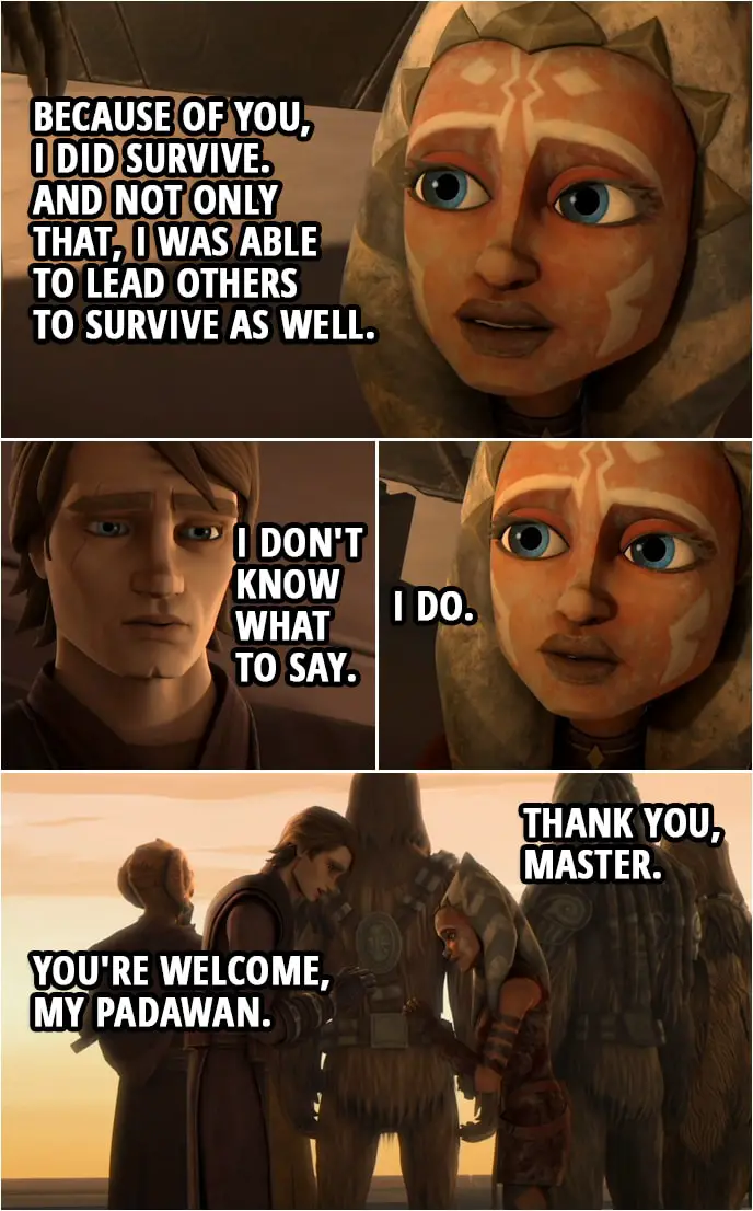 Quote from Star Wars: The Clone Wars 3x22 | Anakin Skywalker: Ahsoka, I am so sorry. Ahsoka Tano: For what? Anakin Skywalker: For letting you go, letting you get taken. It was my fault. Ahsoka Tano: No master, it wasn't your fault. Anakin Skywalker: I should have paid more attention, I should have tried harder... Ahsoka Tano: You already did everything you could. Everything you had to do. When I was out there, alone, all I had was your training. And the lessons you taught me, and because of you, I did survive. And not only that, I was able to lead others to survive as well. Anakin Skywalker: I don't know what to say. Ahsoka Tano: I do. Thank you, Master. Anakin Skywalker: You're welcome, my Padawan.
