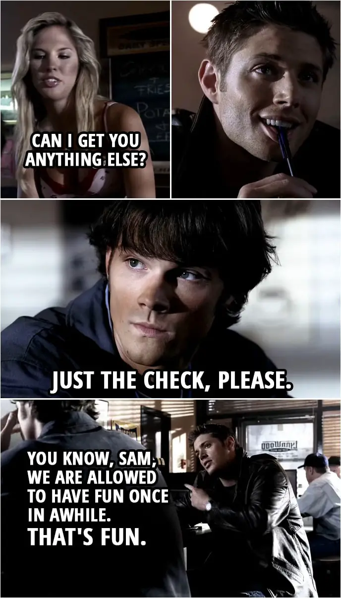 Quote from Supernatural 1x03 | Waitress (to Dean): Can I get you anything else? Sam Winchester: Just the check, please. Waitress: Okay. (walks away) Dean Winchester: You know, Sam, we are allowed to have fun once in awhile. (looks at the waitress) That's fun.