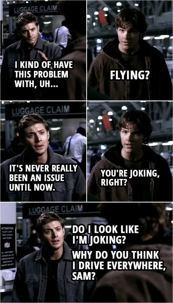 Quote from Supernatural 1x04 | Sam Winchester: Are you okay? Dean Winchester: No. Not really. Sam Winchester: What? What's wrong? Dean Winchester: Well, I kind of have this problem with, uh... Sam Winchester: Flying? Dean Winchester: It's never really been an issue until now. Sam Winchester: You're joking, right? Dean Winchester: Do I look like I'm joking? Why do you think I drive everywhere, Sam?