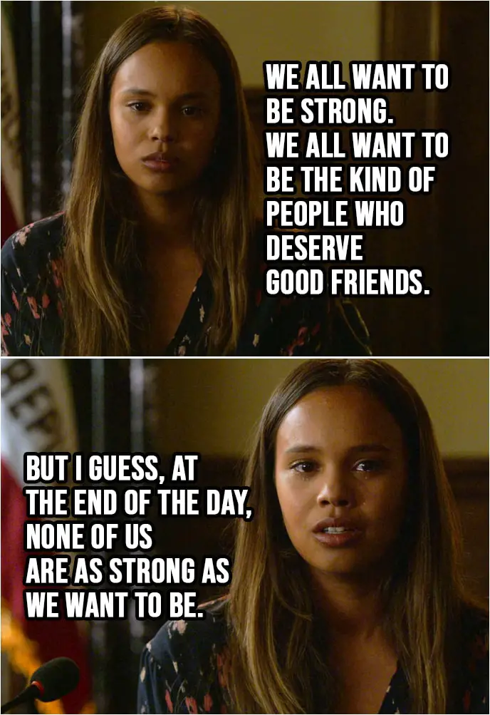 Quote from 13 Reasons Why 2x03 | Jessica Davis: Friendship is a complicated thing... especially between girls. And it gets even more complicated when there's a boy involved. But I can tell you one thing. I blame the boy more than I blame Hannah. There are all different ways boys mess with girls. And some of those ways, well, we let them do it. I think the kind of friends you have say a lot about the kind of person you are. And Hannah, she was a true friend. Better than I deserve. We all want to be strong. We all want to be the kind of people who deserve good friends. But I guess, at the end of the day, none of us are as strong as we want to be.