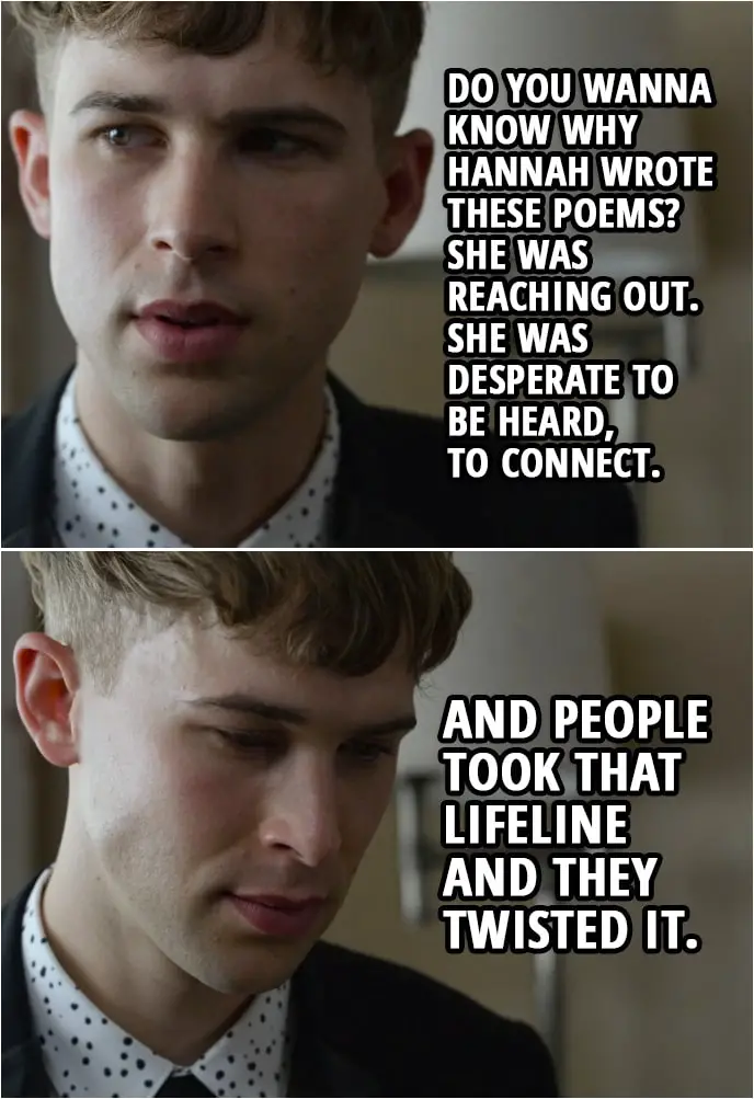 Quote from 13 Reasons Why 2x05 | Ryan Shaver: Do you wanna know why Hannah wrote these poems? She was reaching out. She was desperate to be heard, to connect. And people took that lifeline and they twisted it. They took her own story away from her. And she fought to get it back. But in the end, the story they told was so loud that it's all that she could hear... and she started to believe it and forgot who she was. It's easy to let that happen, to lose yourself. To believe that no one could ever know you, or love you. And that you're the only person that knows what you're going through. And you convince yourself it's going to get better. And then, it doesn't.