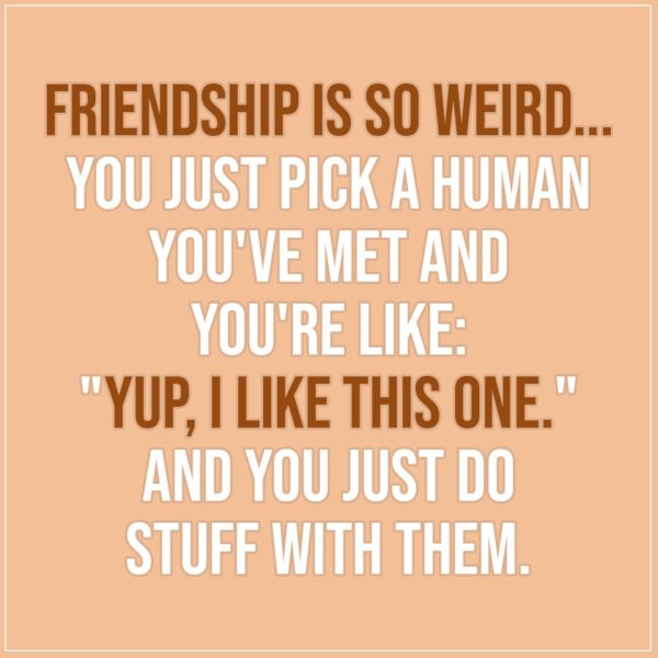 Friendship quotes | Friendship is so weird... you just pick a human you've met and you're like: "Yup, I like this one." And you just do stuff with them. - Unknown