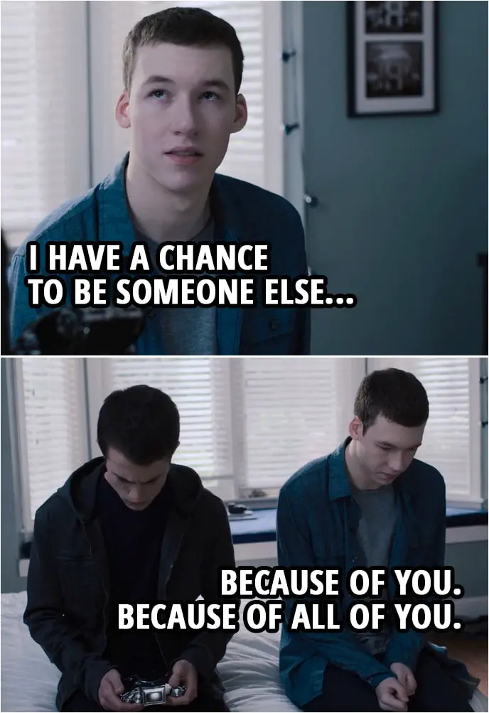 Quote from 13 Reasons Why 3x04 | Tyler Down (to Clay): I have a chance to be someone else... because of you. Because of all of you.