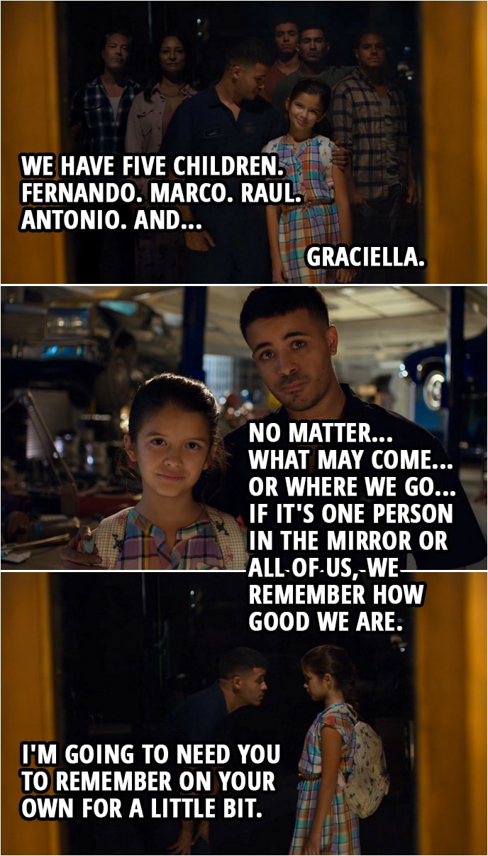 Quote from 13 Reasons Why 3x06 | Tony Padilla: Come on, come stand next to me like we always do. Like Papá taught us. Right? Come here. Arturo and Rosa Padilla came to this country in... Graciella Padilla: 1999. Tony Padilla: 1999. And we have five children. Fernando. Marco. Raul. Antonio. And... Graciella Padilla: Graciella. Tony Padilla: Graciella. Look at how good we look. Right? You see all of us? No matter... what may come... or where we go... if it's one person in the mirror or all of us, we remember how good we are. Graciella, look at me. I'm going to need you to remember on your own for a little bit.