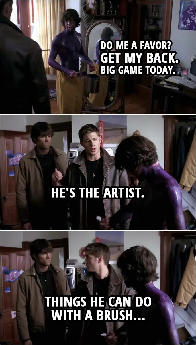 Quote from Supernatural 1x07 | Murph (to Dean): Do me a favor? Get my back. Big game today. Dean Winchester (points to Sam): He's the artist. Things he can do with a brush...