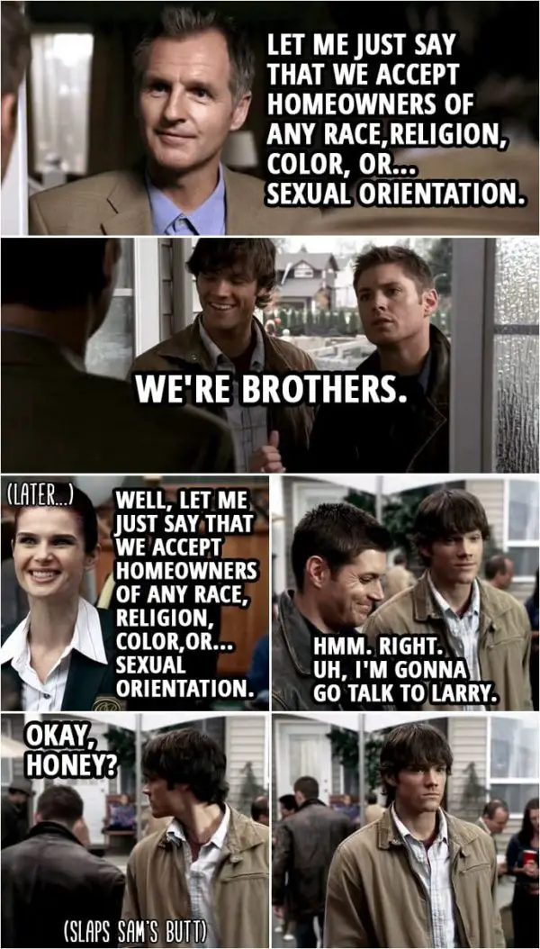 Quote from Supernatural 1x08 | Larry Pike: Let me just say that we accept homeowners of any race,religion, color, or... sexual orientation. Dean Winchester: We're brothers. (Later...) Linda: Well, let me just say that we accept homeowners of any race, religion, color,or... sexual orientation. Dean Winchester: Hmm. Right. Uh, I'm gonna go talk to Larry. Okay, honey?