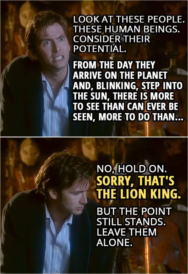Quote from Doctor Who 2x00 | Doctor (to Sycorax): Look at these people. These human beings. Consider their potential. From the day they arrive on the planet and, blinking, step into the sun, there is more to see than can ever be seen, more to do than... No, hold on. Sorry, that's The Lion King. But the point still stands. Leave them alone.