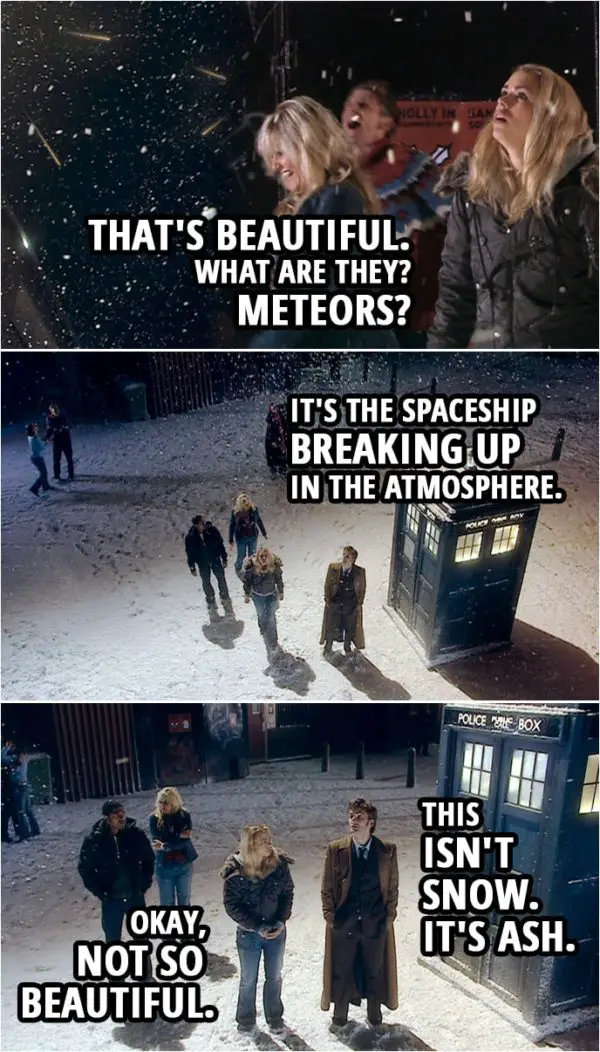 Quote from Doctor Who 2x00 | Rose Tyler: That's beautiful. What are they? Meteors? Doctor: It's the spaceship breaking up in the atmosphere. This isn't snow. It's ash. Rose Tyler: Okay, not so beautiful.