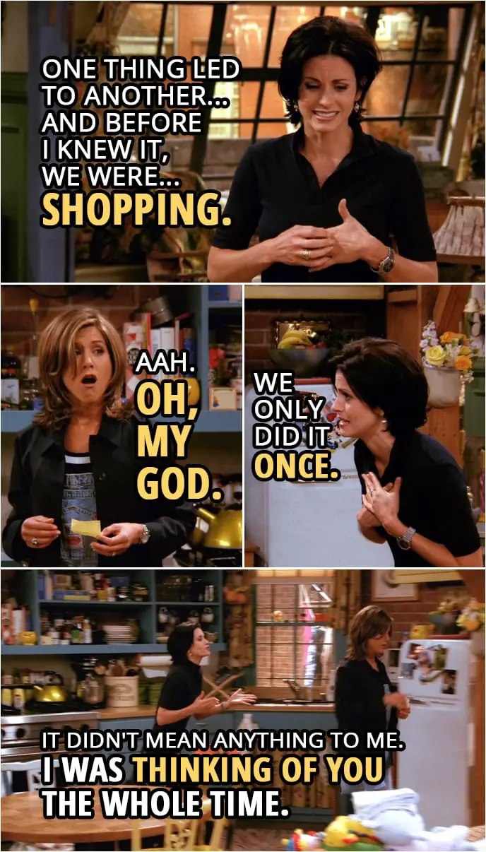 Quote from Friends 2x02 | Rachel Green: You were with Julie? Monica Geller: Mm. Look. When it started, I was just trying to be nice to her... because she was my brother's girlfriend. And then one thing led to another... and before I knew it, we were... shopping. Rachel Green: Aah. Oh, my God. Monica Geller: Wait, we only did it once. It didn't mean anything to me. Rachel Green: Yeah, right. Sure. Monica Geller: Really! Rachel, I was thinking of you the whole time. Look, I'm sorry, all right? I never meant for you to find out. Rachel Green: Oh, please! Please! You wanted to get caught!