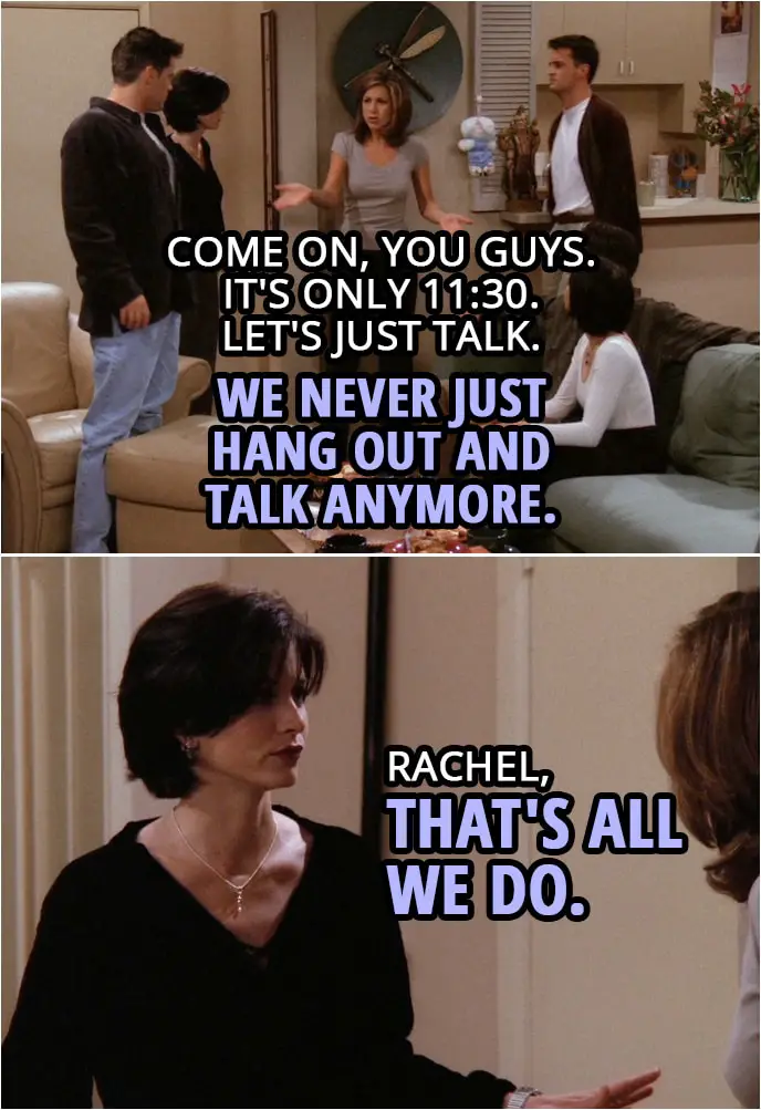 Quote from Friends 2x04 | Chandler Bing: This has been great, but I'm officially wiped. Joey Tribbiani: Me too. We should get going. Rachel Green: No. No. I mean... No. Come on, you guys. Come on, look, it's only 11:30. Let's just talk. We never just hang out and talk anymore. Monica Geller: Rachel, that's all we do.