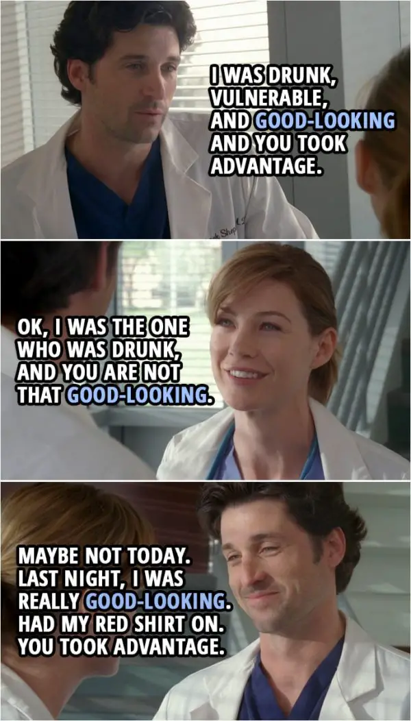 Quote from Grey's Anatomy 1x01 | Derek Shepherd: You took advantage of me, and you wanna forget about it. Meredith Grey: I did not take... Derek Shepherd: I was drunk, vulnerable, and good-looking and you took advantage. Meredith Grey: OK, I was the one who was drunk, and you are not that good-looking. Derek Shepherd: Maybe not today. Last night, I was really good-looking. Had my red shirt on. You took advantage. Meredith Grey: I did not take advantage. Derek Shepherd: Want to take advantage again? Friday night? Meredith Grey: No.
