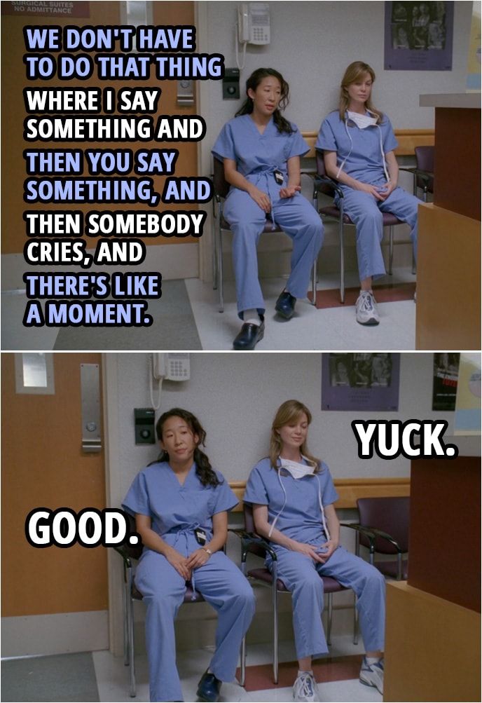 Quote from Grey's Anatomy 1x01 | Cristina Yang: We don't have to do that thing where I say something and then you say something, and then somebody cries, and there's like a moment. Meredith Grey: Yuck. Cristina Yang: Good.