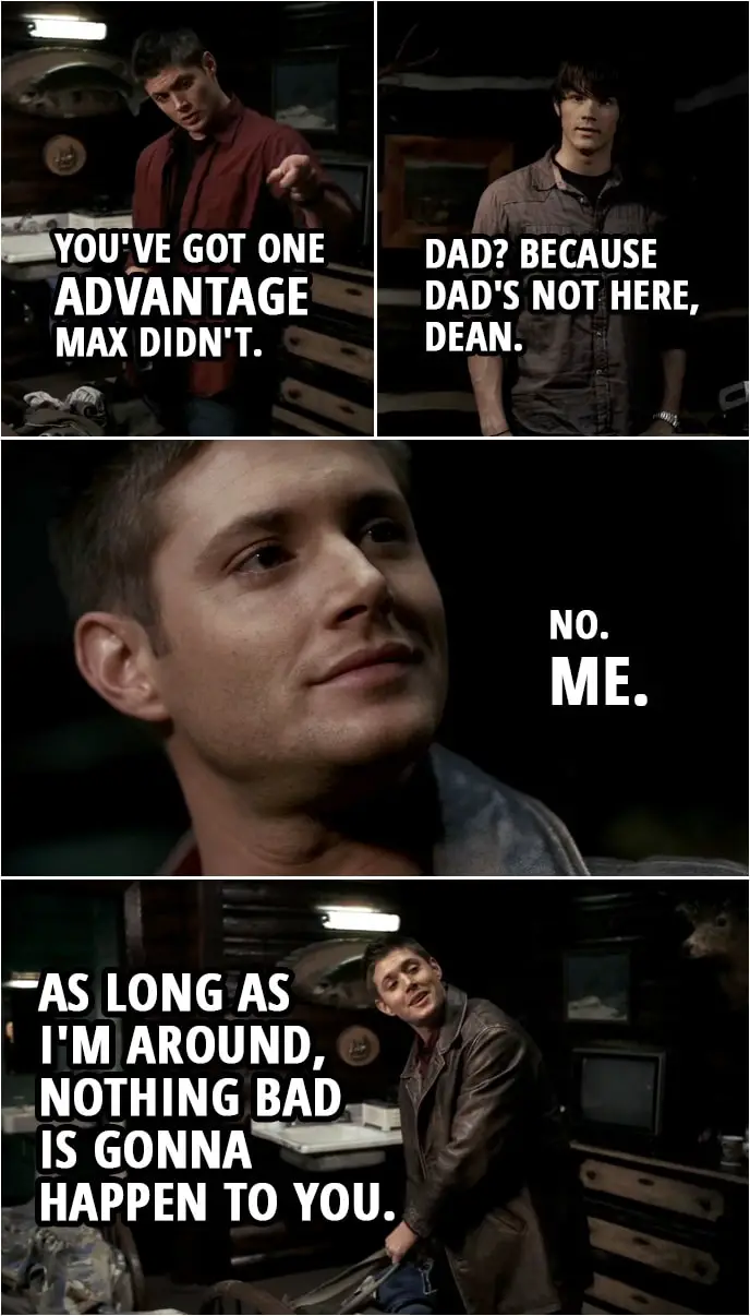 Quote from Supernatural 1x14 | Sam Winchester: Aren't you worried that I could turn into Max or something? Dean Winchester: Nope. No way. You know why? Sam Winchester: No. Why? Dean Winchester: You've got one advantage Max didn't. Sam Winchester: Dad? Because Dad's not here, Dean. Dean Winchester: No. Me. As long as I'm around, nothing bad is gonna happen to you.