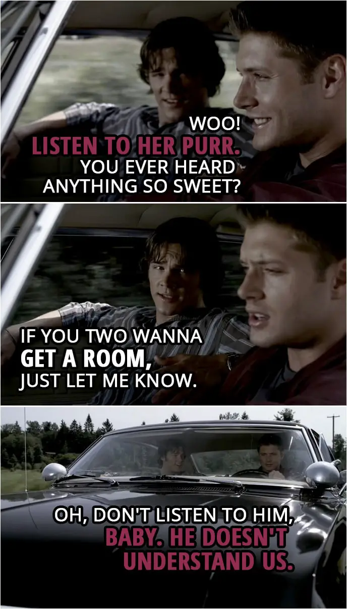 Quote from Supernatural 2x03 | Dean Winchester: Woo! Listen to her purr. You ever heard anything so sweet? Sam Winchester: If you two wanna get a room, just let me know. Dean Winchester: Oh, don't listen to him, baby. He doesn't understand us.