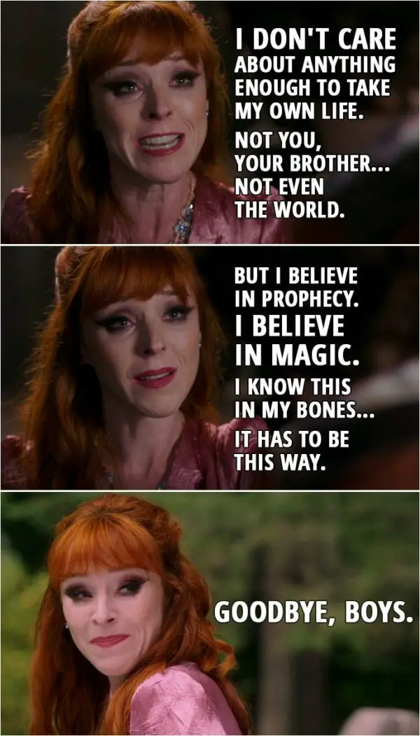 Quote from Supernatural 15x03 | Rowena: I don't care about anything enough to take my own life. Not you, your brother... not even the world. But I believe in prophecy. I believe in magic. And I'm here, and you're here, and everything we need to end this right is in our hands. I know this in my bones... it has to be this way. Do it! Kill me, Samuel! I know we've gotten quite fond of each other, haven't we? But will you let the world die, let your brother die, just so I can live? Sam Winchester: No. Rowena: That's my boy. (Rowena walks out, absorbing all the souls) Goodbye, boys.
