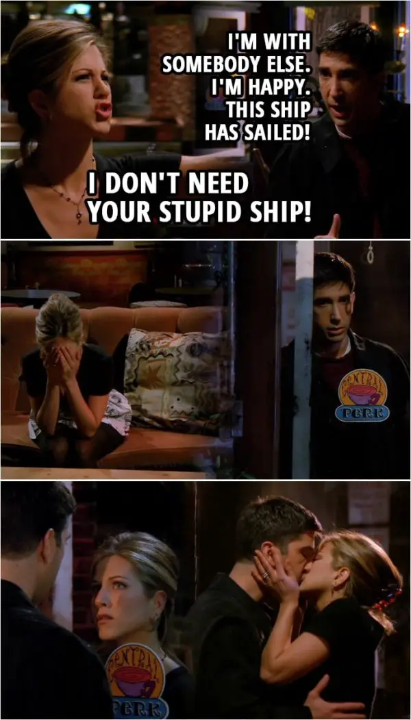 Quote from Friends 2x07 | Ross Geller: I'm with somebody else. I'm happy. This ship has sailed! Rachel Green: You're just gonna put away feelings or whatever it was you felt for me? Ross Geller: I've been doing it since ninth grade. I've gotten pretty damn good at it. Rachel Green: All right, fine. You go ahead and do that, Ross. I don't need your stupid ship! Ross Geller: Good. (Ross leaves...) Rachel Green: Good! And you know what? Now I got closure! (Rachel locks the door behind him, Rachel is upset, Ross returns and Rachel is trying to unlock the door, but can't...) Ross Geller: Try the bottom one. (She finally unlocks the door and they kiss)
