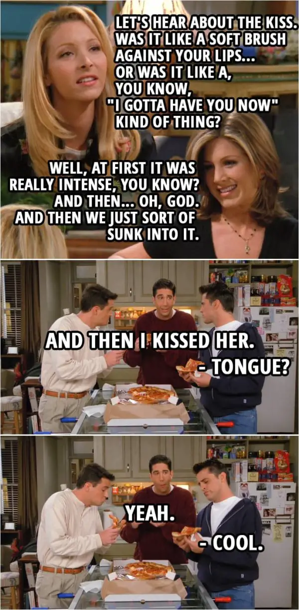 Quote from Friends 2x08 | (In the girls' aparment...) Phoebe Buffay: Let's hear about the kiss. Was it like a soft brush against your lips... or was it like a, you know, "I gotta have you now" kind of thing? Rachel Green: Well, at first it was really intense, you know? And then... Oh, God. And then we just sort of sunk into it. Phoebe Buffay: Oh... So, okay, was he holding you? Or were his hands on your back? Rachel Green: No, actually, ahem, first they started out on my waist... and then they slid up and then they were in my hair. Monica Geller: Oh. Phoebe Buffay: Oh. (In the boys' apartment...) Ross Geller: And, uh... And then I kissed her. Joey Tribbiani: Tongue? Ross Geller: Yeah. Joey Tribbiani: Cool.