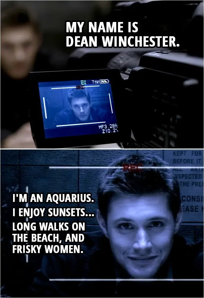 *1 Quote from Supernatural 2x07 | Peter Sheridan: Talk directly into the camera. Start by stating your name for the record. Dean Winchester: My name is Dean Winchester. I'm an Aquarius. I enjoy sunsets... long walks on the beach, and frisky women. And I did not kill anyone. But I know who did. Or rather, what did. Of course, it can't be for sure, because our investigation was interrupted. Our working theory is that we're looking for a kind of... vengeful spirit.
