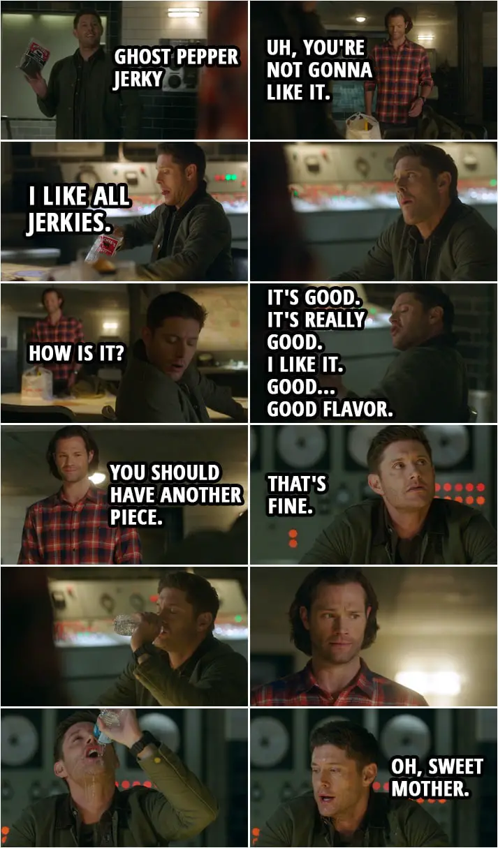 Quote from Supernatural 15x05 | Dean Winchester: Hey, you know they make Ghost Pepper Jerky? Sam Winchester: Uh, you're not gonna like it. Dean Winchester: What are you talking about? I like all jerkies. Sam Winchester: Dude, ghost peppers are really hot. Dean Winchester: Ah, please. Aha. (takes a bite) Mm. Sam Winchester: How is it? Dean Winchester: It's good. It's really good. I like it. Good... Good flavor. Sam Winchester: Great. Uh, you should have another piece. Dean Winchester: That's fine. Sam Winchester: Ooh. Thank you. Water. You mind if I, uh... Dean Winchester: I'm... Sam Winchester: What? Huh? You want... Okay? Yeah. Sure. (Sam gives Dean the water and he starts gulping it and ends up pouring it on his face to cool himself...) Dean Winchester: Oh, sweet mother.