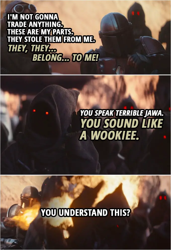 Quote from The Mandalorian 1x02 | The Mandalorian: I'm not gonna trade anything. These are my parts. They stole them from me. (tries to speak Jawa): They, they... belong... to me! (All the Jawas start laughing) Jawa: You speak terrible Jawa. You sound like a Wookiee. The Mandalorian: You understand this? (attacks them with a flamethrower-type gadget)