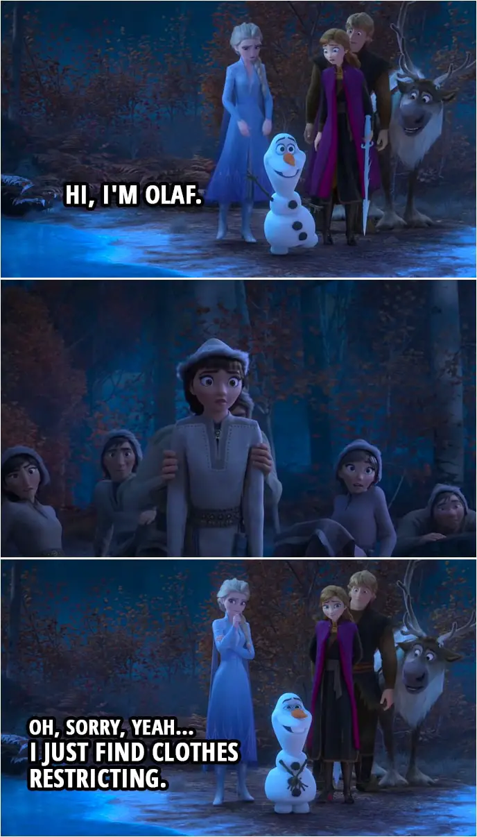 Quote from Frozen II | Olaf: I got this! Hi, I'm Olaf. (one of the forest people hides) Oh, sorry, yeah... I just find clothes restricting.